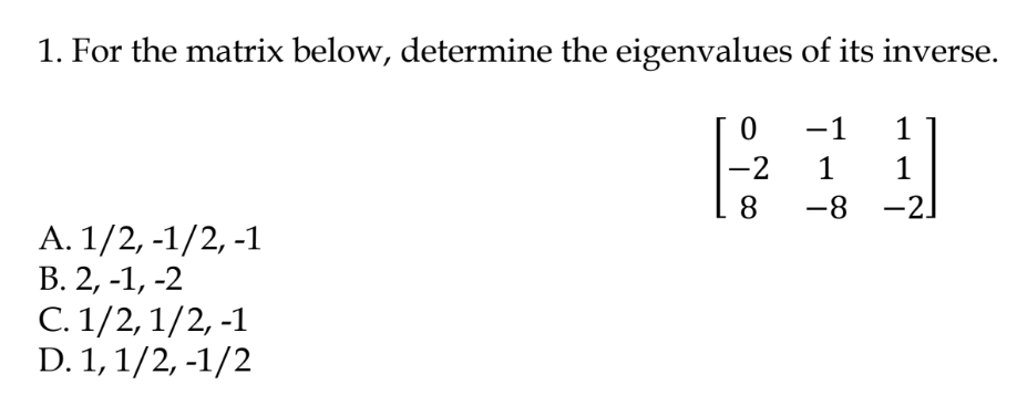 1. For the matrix below, determine the eigenvalues of its inverse.
-1
1
-2
1
1
8
-8 -2
А. 1/2, -1/2, -1
В. 2, -1, -2
C. 1/2, 1/2, -1
D. 1, 1/2, -1/2
