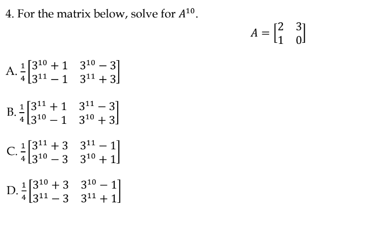 4. For the matrix below, solve for A10.
[2 31
A = R
А.
A 1|310 + 1 310 – 31
4 [311 – 1 311 + 3]
[311 + 1 311 – 3]
В.
4 [310 – 1 310 + 3]
1 [311 + 3 311 – 1]
- 3 310 +
С.
4 [310
1]
1 [310 + 3 310 – 1]
4 [311 – 3 311 + 1]
