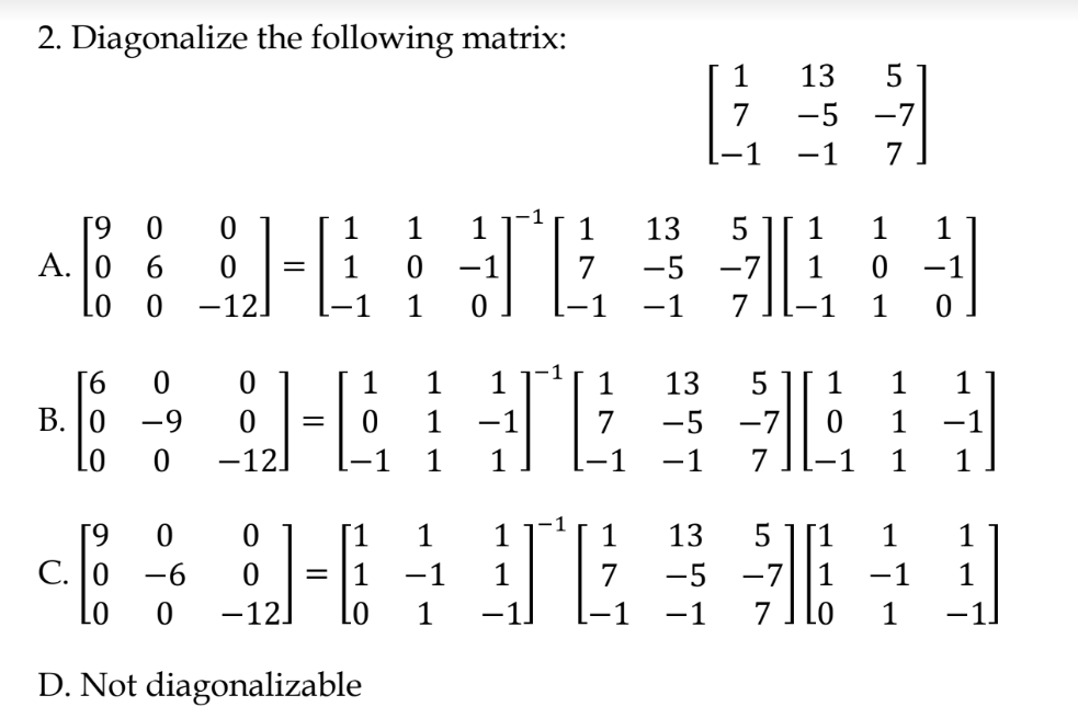 2. Diagonalize the following matrix:
1
13
7
-5
-7
-1
1
6.
1
1
13
1
1
A. 0 6
-1
7
-5
-7
1
-1|
-12
-1
1
1
-1
7
-1
1
1
1
1
1
1
13
5
1
1
1
В. |0
-9
1
-1
7
-5
-7
1
Lo
-121
1
1
1
-1
7
-1
1
1
6.
1
1
1
13
5
1
С. |0 —6
-1
1
-5
-7
1
-1
Lo
-12]
1
-1
-1
7
D. Not diagonalizable
LO
