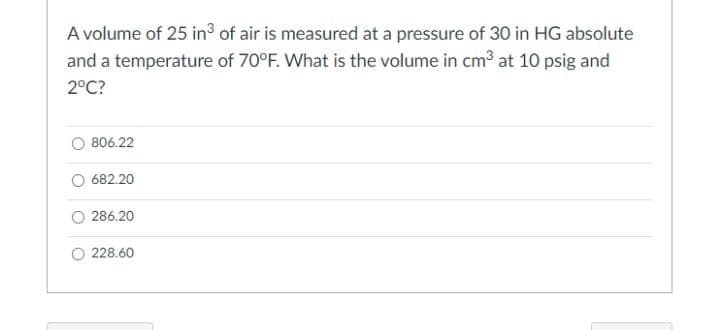 A volume of 25 in³ of air is measured at a pressure of 30 in HG absolute
and a temperature of 70°F. What is the volume in cm3 at 10 psig and
2°C?
806.22
682.20
O 286.20
O 228.60
