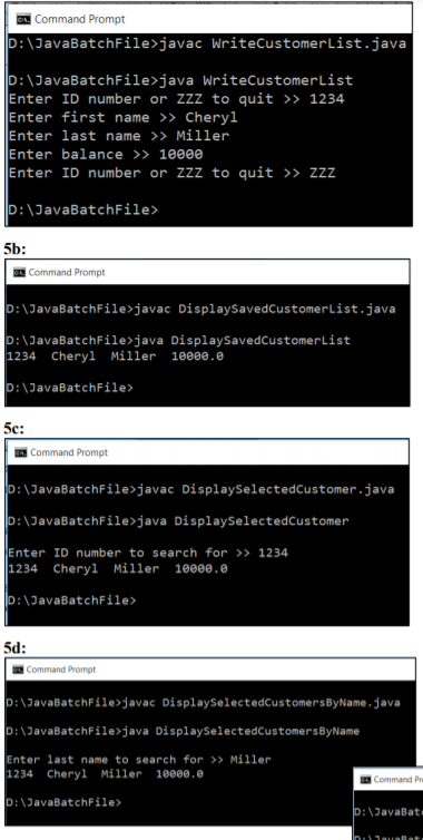 Command Prompt
D:\JavaBatchFile>javac WriteCustomerList.java
D:\JavaBatchFile>java WriteCustomerList
Enter ID number or ZZZ to quit >> 1234
Enter first name >> Cheryl
Enter last name >> Miller
Enter balance >> 1000e
Enter ID number or ZZZ to quit >> zzz
D:\JavaBatchFile>
5b:
Command Prompt
D:\JavaBatchFile>javac DisplaySavedCustomerList.java
D:\JavaBatchFile>java DisplaySavedCustomerList
1234 Cheryl Miller 10000.e
D:\JavaBatchFile>
5c:
Command Prompt
D:\JavaBatchFile>javac DisplaySelectedCustomer.java
D:\JavaBatchFile>java DisplaySelectedCustomer
Enter ID number to search for >> 1234
|1234 Cheryl Miller 1000e.e
D:\JavaBatchFile>
5d:
Command Prompt
D:\JavaBatchFile>javac DisplaySelectedCustomersByName .java
D:\JavaBatchFile>java DisplaySelectedCustomersByName
Enter last name to search for >> Miller
1234 Cheryl Miller
10000.0
Command Pre
D:\JavaBatchFile>
D:\JavaBat
