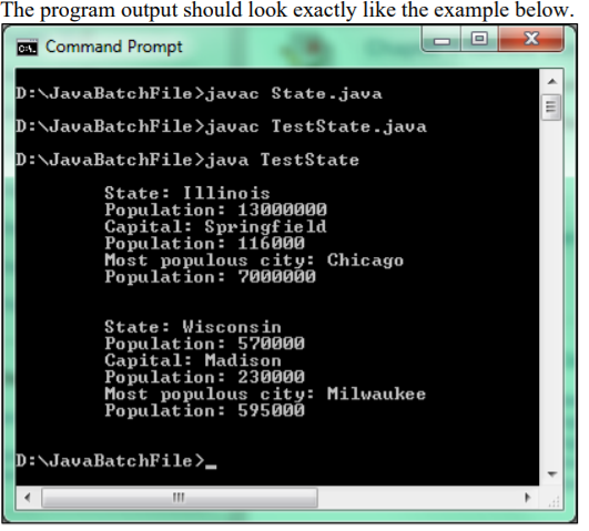 The program output should look exactly like the example below.
. Command Prompt
D:\JavaBatchFile>javac State.java
D:\JavaBatchFile>javac TestState.java
D:\JavaBatchFile>java TestState
State: Illinois
Population : 13000000
Capital: Springfield
Population: 116000
Most populous city: Chicago
Population: 700000
State: Wisconsin
Population: 570000
Capital: Madison
Population: 230000
Most populous city: Milwaukee
Population: 595000
D:\JavaBatchFile>_
