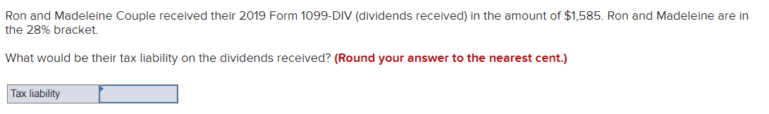 Ron and Madeleine Couple received their 2019 Form 1099-DIV (dividends received) in the amount of $1,585. Ron and Madeleine are in
the 28% bracket.
What would be their tax liability on the dividends received? (Round your answer to the nearest cent.)
Tax liability
