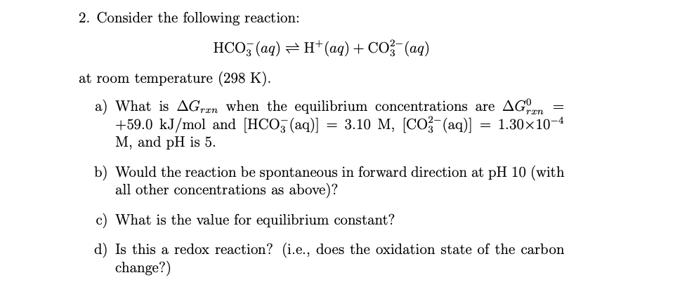 2. Consider the following reaction:
HCO, (aq) = H+(aq)+ CO?-(aq)
at room temperature (298 K).
a) What is AGran when the equilibrium concentrations are AGn
+59.0 kJ/mol and [HCO, (aq)]
M, and pH is 5.
3.10 M, [CO? (aq)]
= 1.30×10-4
b) Would the reaction be spontaneous in forward direction at pH 10 (with
all other concentrations as above)?
c) What is the value for equilibrium constant?
d) Is this a redox reaction? (i.e., does the oxidation state of the carbon
change?)
