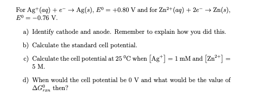 For Ag+(aq) + e- → Ag(s), Eº
E° = -0.76 V.
+0.80 V and for Zn²+ (ag) + 2e- + Zn(s),
a) Identify cathode and anode. Remember to explain how you did this.
b) Calculate the standard cell potential.
c) Calculate the cell potential at 25 °C when [Ag*] = 1 mM and [Zn²+] =
5 M.
d) When would the cell potential be 0 V and what would be the value of
AGrEn
then?
