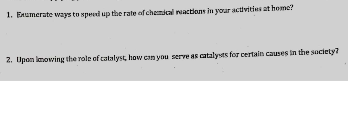 1. Enumerate ways to speed up the rate of chemical reactions in your activities at home?
2. Upon knowing the role of catalyst, how can you serve as catalysts for certain causes in the society?
