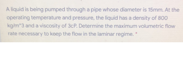 A liquid is being pumped through a pipe whose diameter is 15mm. At the
operating temperature and pressure, the liquid has a density of 800
kg/m^3 and a viscosity of 3cP. Determine the maximum volumetric flow
rate necessary to keep the flow in the laminar regime. *
