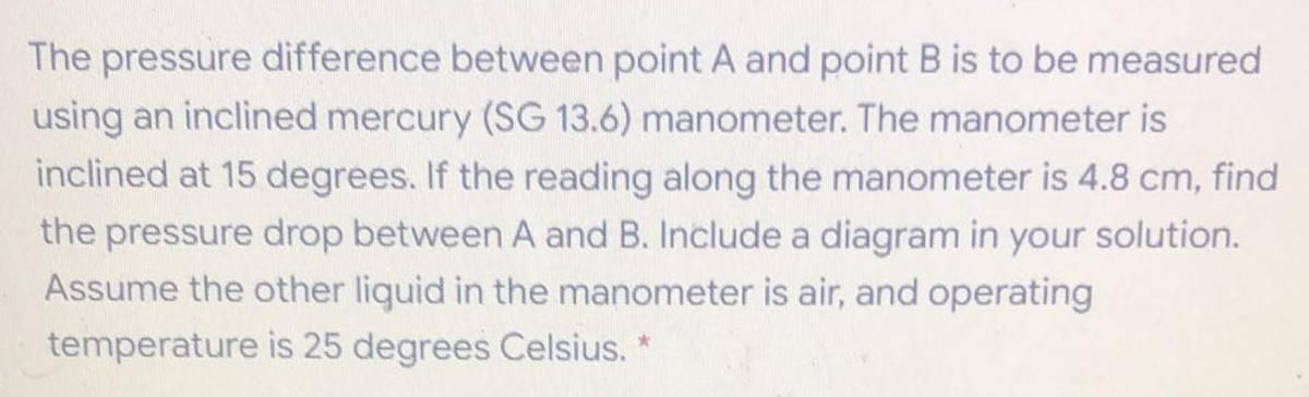 The pressure difference between point A and point B is to be measured
using an inclined mercury (SG 13.6) manometer. The manometer is
inclined at 15 degrees. If the reading along the manometer is 4.8 cm, find
the pressure drop between A and B. Include a diagram in your solution.
Assume the other liquid in the manometer is air, and operating
temperature is 25 degrees Celsius. *
