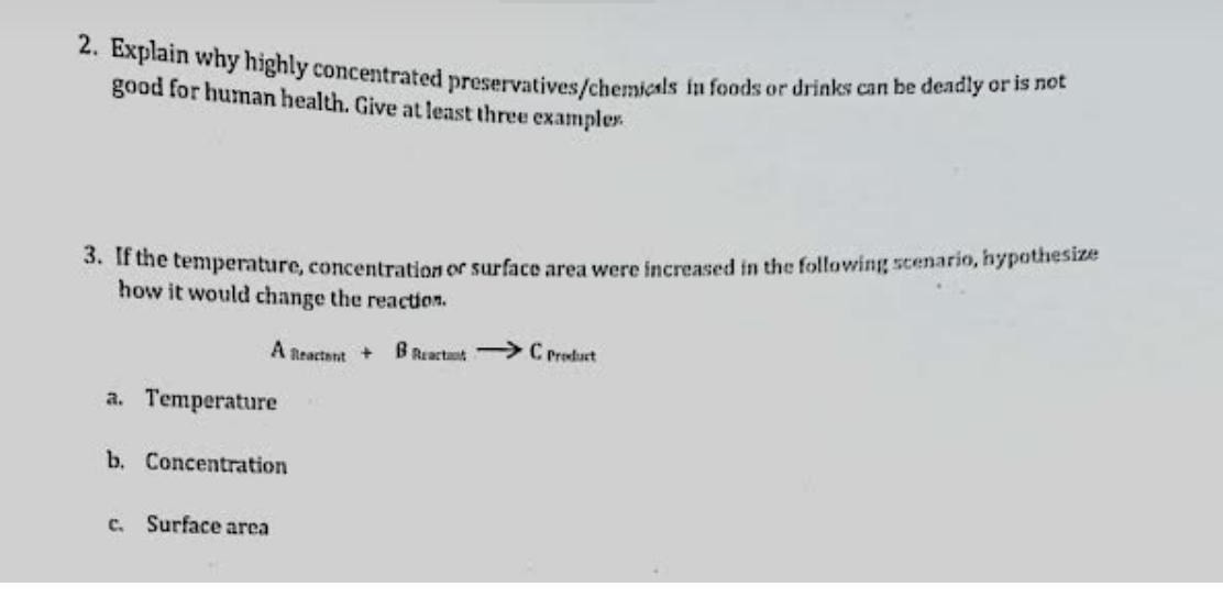 *. Bxplain why highly concentrated preservatives/chemicals in foods or drinks can be deadly or is hot
good for human health. Give at least three examplex
3. ir the temperature, concentration or surface area were increased in the following scenario, hypothesize
how it would change the reaction.
A Reactant +
B Reactant > C Product
a. Temperature
b. Concentration
c. Surface area
