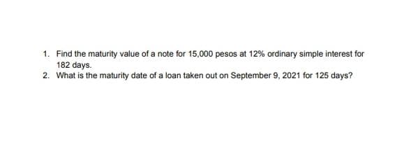 1. Find the maturity value of a note for 15,000 pesos at 12% ordinary simple interest for
182 days.
2. What is the maturity date of a loan taken out on September 9, 2021 for 125 days?
