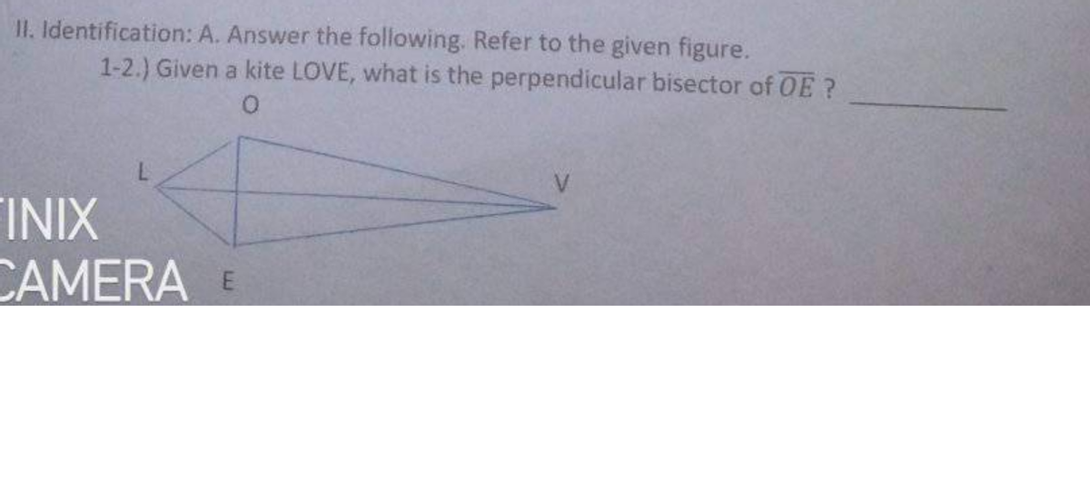 II. Identification: A. Answer the following. Refer to the given figure.
1-2.) Given a kite LOVE, what is the perpendicular bisector of OE?
O.
V
FINIX
CAMERA E
