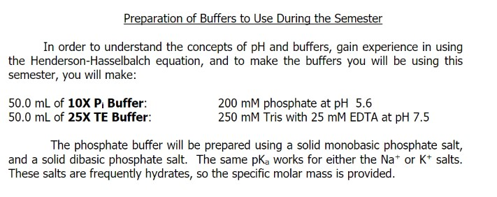 In order to understand the concepts of pH and buffers, gain experience in using
the Henderson-Hasselbalch equation, and to make the buffers you will be using this
semester, you will make:
50.0 mL of 10X P, Buffer:
50.0 ml of 25X TE Buffer:
200 mM phosphate at pH 5.6
250 mM Tris with 25 mM EDTA at pH 7.5
The phosphate buffer will be prepared using a solid monobasic phosphate salt,
and a solid dibasic phosphate salt. The same pK, works for either the Na* or K* salts.
These salts are frequently hydrates, so the specific molar mass is provided.
