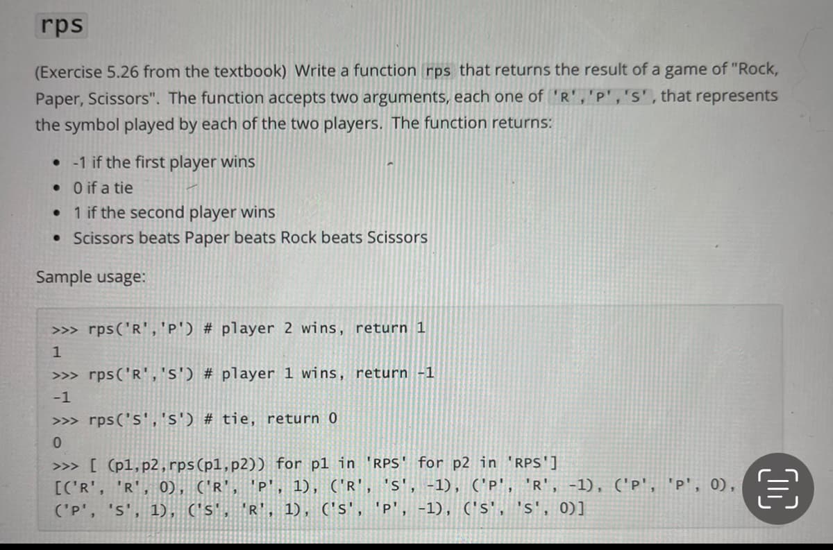 rps
(Exercise 5.26 from the textbook) Write a function rps that returns the result of a game of "Rock,
Paper, Scissors". The function accepts two arguments, each one of 'R','P','s', that represents
the symbol played by each of the two players. The function returns:
• 1 if the first player wins
• O if a tie
• 1 if the second player wins
• Scissors beats Paper beats Rock beats Scissors
Sample usage:
>>> rps('R','p') # player 2 wins, return 1
>>> rps('R','s') # player 1 wins, return -1
-1
>>> rps('s','s') # tie, return 0
>>> [ (p1,p2, rps(pl,p2)) for p1 in 'RPS' for p2 in 'RPS']
[C'R', 'R', 0), ('R', 'P', 1), ('R', 's', -1), ('P', 'R', -1), ('p', 'p', 0),
('P', 's', 1), ('s', 'R', 1), ('s', 'p', -1), ('s', 's', 0)]
