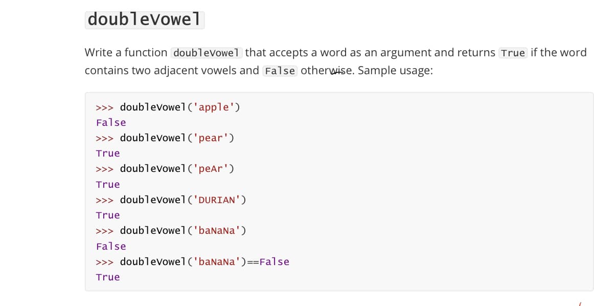 doublevowe1
Write a function doubleVowel that accepts a word as an argument and returns True if the word
contains two adjacent vowels and False otherwise. Sample usage:
>>> doublevowel('apple')
False
>>> doublevowel('pear')
True
>>> doublevowel('peAr')
True
>>> doublevowel('DURIAN')
True
>>> doubleVowel('baNaNa')
False
>>> doublevowel('banaNa')==False
True
