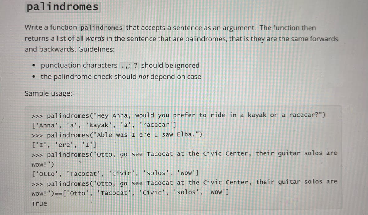 palindromes
Write a function palindromes that accepts a sentence as an argument. The function then
returns a list of all words in the sentence that are palindromes, that is they are the same forwards
and backwards. Guidelines:
• punctuation characters .,;!? should be ignored
• the palindrome check should not depend on case
Sample usage:
>>> palindromes("Hey Anna, would you prefer to ride in a kayak or a racecar?")
['Anna', 'a',
kayak', 'a', 'racecar']
>>> palindromes("Able was I ere I saw Elba. ")
['I', 'ere', 'I']
>>> palindromes("otto, go see Tacocat at the Civic Center, their guitar solos are
wow! ")
['otto', 'Tacocat', 'civic', 'solos', 'wow']
>>> palindromes("otto, go see Tacocat at the Civic Center, their guitar solos are
wow!")==['otto', 'Tacocat'
'Civic', 'solos', 'wow']
True
