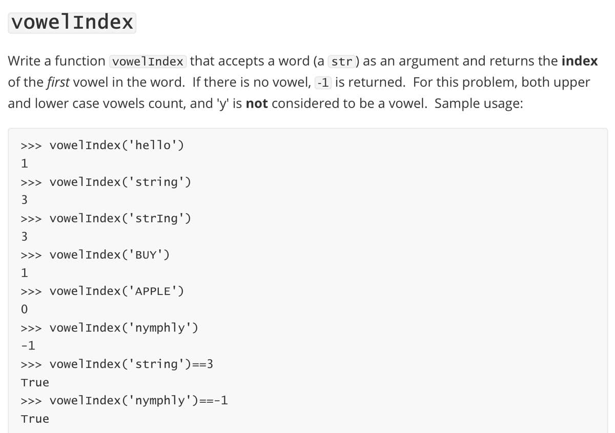 vowelIndex
Write a function vowelIndex that accepts a word (a str) as an argument and returns the index
of the first vowel in the word. If there is no vowel, -1 is returned. For this problem, both upper
and lower case vowels count, and 'y' is not considered to be a vowel. Sample usage:
>>> vowelIndex('hello')
1
>>> vowelIndex('string')
3
>>> vowelIndex('strIng')
3
>>> vowelIndex('BUY')
>>> vowelIndex('APPLE')
>>> vowelIndex('nymphly')
-1
>>> vowelIndex('string')==3
True
>>> vowelIndex('nymphly')==-1
True
