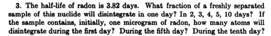 3. The half-life of radon is 3.82 days. What fraction of a freshly separated
sample of this nuclide will disintegrate in one day? In 2, 3, 4, 5, 10 days? If
the sample contains, initially, one microgram of radon, how many atoms will
disintegrate during the first day?? During the fifth day? During the tenth day?
