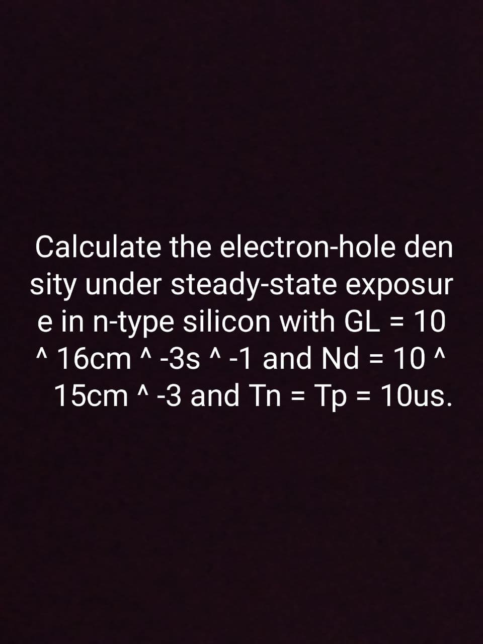 Calculate the electron-hole den
sity under steady-state exposur
e in n-type silicon with GL = 10
^ 16cm ^ -3s ^ -1 and Nd = 10 ^
15cm ^ -3 and Tn = Tp = 10us.
%3D
%3D
