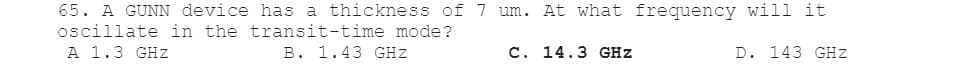 65. A GUNN device has a thickness of 7 um. At what frequency will it
oscillate in the transit-time mode?
A 1.3 GHZ
B. 1.43 GHZ
C. 14.3 GHZ
D. 143 GHZ