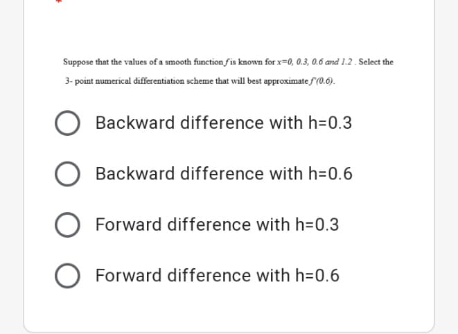 Suppose that the values of a smooth function fis known for x=0, 0.3, 0.6 and 1.2 . Select the
3- point numerical differentiation scheme that will best approximate f (0.6).
Backward difference with h=0.3
Backward difference with h=0.6
O Forward difference with h=0.3
Forward difference with h=0.6
