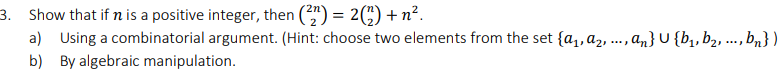 3. Show that if n is a positive integer, then (*") = 2(;) + n².
a) Using a combinatorial argument. (Hint: choose two elements from the set {a,, az, ., „} U {b,,b2, ..., bn})
b) By algebraic manipulation.

