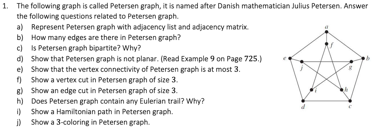1. The following graph is called Petersen graph, it is named after Danish mathematician Julius Petersen. Answer
the following questions related to Petersen graph.
a) Represent Petersen graph with adjacency list and adjacency matrix.
b) How many edges are there in Petersen graph?
Is Petersen graph bipartite? Why?
d) Show that Petersen graph is not planar. (Read Example 9 on Page 725.)
e) Show that the vertex connectivity of Petersen graph is at most 3.
Show a vertex cut in Petersen graph of size 3.
c)
e
b.
f)
h
g) Show an edge cut in Petersen graph of size 3.
h) Does Petersen graph contain any Eulerian trail? Why?
i)
d
C
Show a Hamiltonian path in Petersen graph.
j) Show a 3-coloring in Petersen graph.
