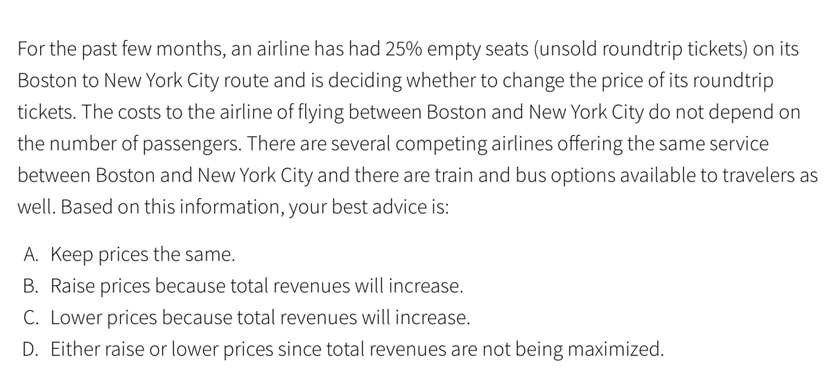 For the past few months, an airline has had 25% empty seats (unsold roundtrip tickets) on its
Boston to New York City route and is deciding whether to change the price of its roundtrip
tickets. The costs to the airline of flying between Boston and New York City do not depend on
the number of passengers. There are several competing airlines offering the same service
between Boston and New York City and there are train and bus options available to travelers as
well. Based on this information, your best advice is:
A. Keep prices the same.
B. Raise prices because total revenues will increase.
C. Lower prices because total revenues will increase.
D. Either raise or lower prices since total revenues are not being maximized.
