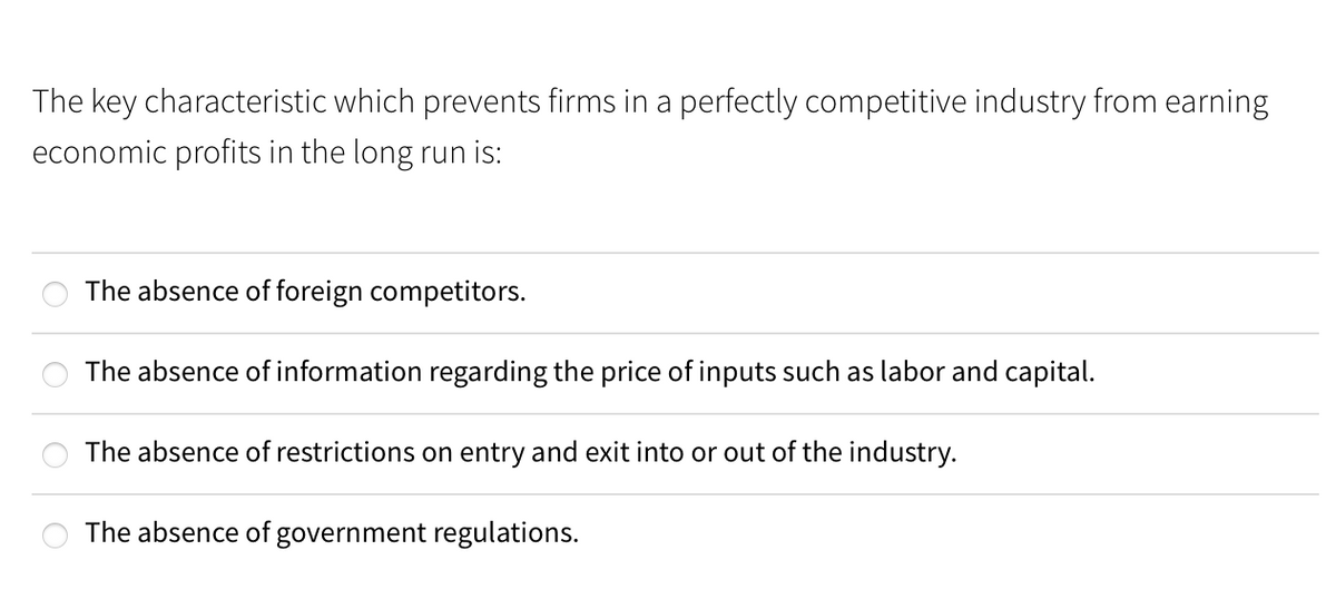 The key characteristic which prevents firms in a perfectly competitive industry from earning
economic profits in the long run is:
The absence of foreign competitors.
The absence of information regarding the price of inputs such as labor and capital.
The absence of restrictions on entry and exit into or out of the industry.
The absence of government regulations.
