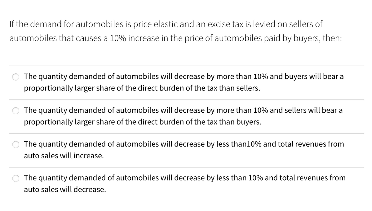 If the demand for automobiles is price elastic and an excise tax is levied on sellers of
automobiles that causes a 10% increase in the price of automobiles paid by buyers, then:
The quantity demanded of automobiles will decrease by more than 10% and buyers will bear a
proportionally larger share of the direct burden of the tax than sellers.
The quantity demanded of automobiles will decrease by more than 10% and sellers will bear a
proportionally larger share of the direct burden of the tax than buyers.
The quantity demanded of automobiles will decrease by less than10% and total revenues from
auto sales will increase.
The quantity demanded of automobiles will decrease by less than 10% and total revenues from
auto sales will decrease.
