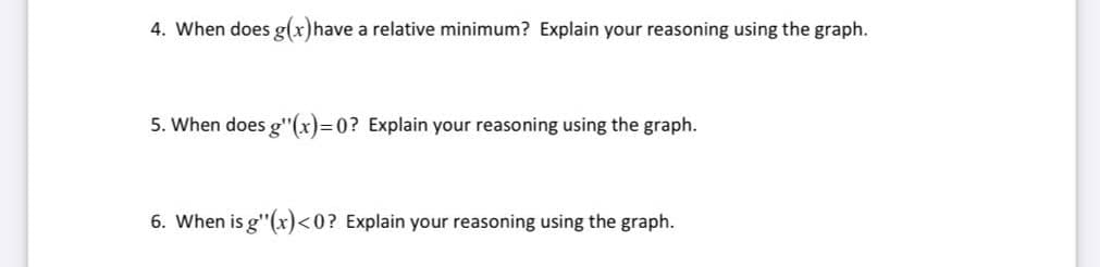 4. When does g(x)have a relative minimum? Explain your reasoning using the graph.
5. When does g"(x)=0? Explain your reasoning using the graph.
6. When is g"(x)<0? Explain your reasoning using the graph.
