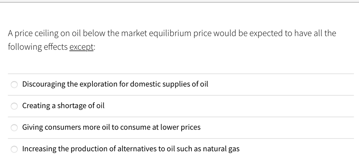 A price ceiling on oil below the market equilibrium price would be expected to have all the
following effects except:
Discouraging the exploration for domestic supplies of oil
Creating a shortage of oil
Giving consumers more oil to consume at lower prices
Increasing the production of alternatives to oil such as natural
gas
