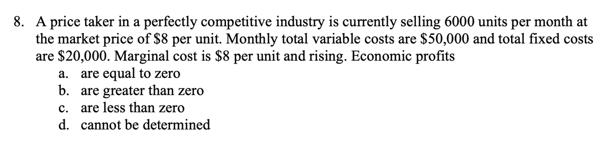 8. A price taker in a perfectly competitive industry is currently selling 6000 units per month at
the market price of $8 per unit. Monthly total variable costs are $50,000 and total fixed costs
are $20,000. Marginal cost is $8 per unit and rising. Economic profits
are equal to zero
b. are greater than zero
are less than zero
а.
с.
d. cannot be determined
