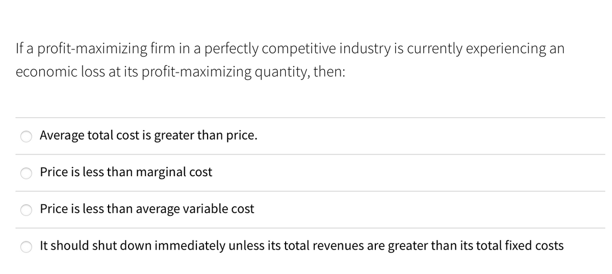 If a profit-maximizing firm in a perfectly competitive industry is currently experiencing an
economic loss at its profit-maximizing quantity, then:
Average total cost is greater than price.
Price is less than marginal cost
Price is less than average variable cost
It should shut down immediately unless its total revenues are greater than its total fixed costs
