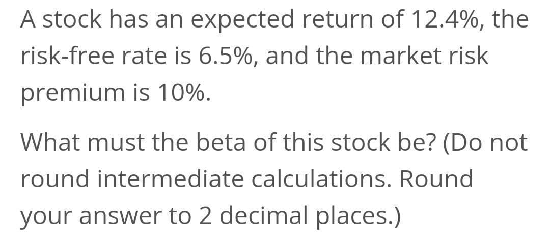 A stock has an expected return of 12.4%, the
risk-free rate is 6.5%, and the market risk
premium is 10%.
What must the beta of this stock be? (Do not
round intermediate calculations. Round
your answer to 2 decimal places.)
