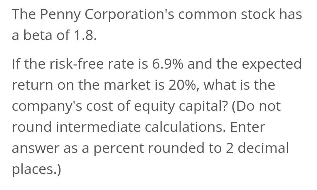 The Penny Corporation's common stock has
a beta of 1.8.
If the risk-free rate is 6.9% and the expected
return on the market is 20%, what is the
company's cost of equity capital? (Do not
round intermediate calculations. Enter
answer as a percent rounded to 2 decimal
places.)
