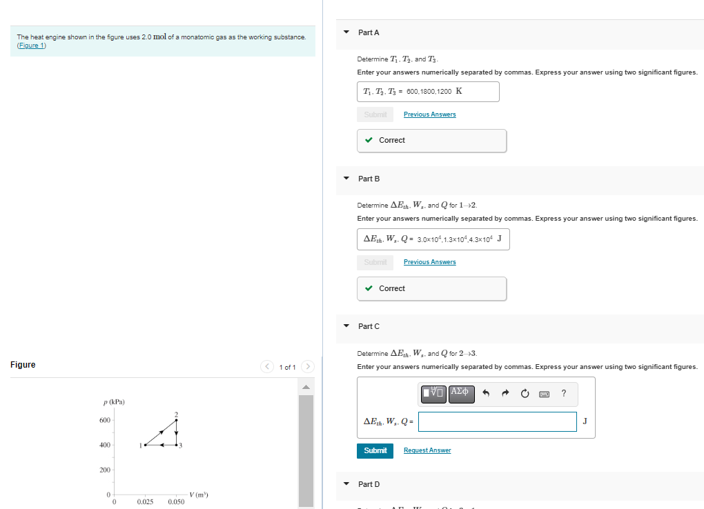 The heat engine shown in the figure uses 2.0 mol of a monatomic gas as the working substance.
(Figure 1)
Figure
p (kPa)
600
400
200-
0
0
0.025
0.050
V (m³)
< 1 of 1 >
Part A
Determine T₁, T₂, and T₁.
Enter your answers numerically separated by commas. Express your answer using two significant figures.
T₁ T₂. T₂ = 600,1800,1200 K
Submit Previous Answers
✓ Correct
Part B
Determine AEth. W. and Q for 1-2.
Enter your answers numerically separated by commas. Express your answer using two significant figures.
AEth. Ws. Q = 3.0x104.1.3x104.4.3x104 J
Submit
✓ Correct
▾ Part C
Previous Answers
Determine AEth. W. and Q for 2-3.
Enter your answers numerically separated by commas. Express your answer using two significant figures.
AEth. Ws. Q=
Submit
▾ Part D
ΠΑΣΦ
Request Answer
I
?
J