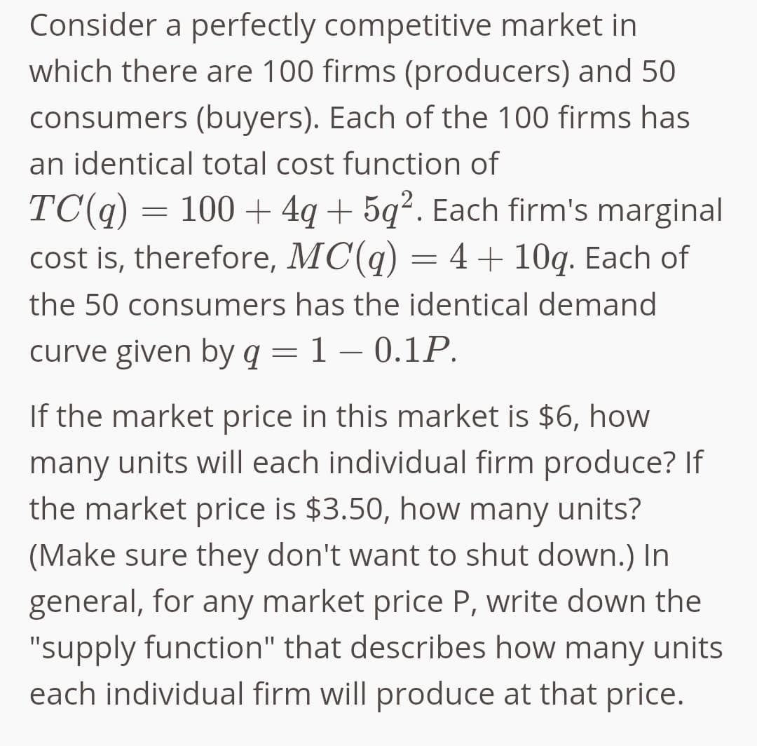 Consider a perfectly competitive market in
which there are 100 firms (producers) and 50
consumers (buyers). Each of the 100 firms has
an identical total cost function of
TC(q) = 100+ 4q+5q². Each firm's marginal
cost is, therefore, MC(q) = 4 + 10q. Each of
the 50 consumers has the identical demand
curve given by q = 1 – 0.1P.
If the market price in this market is $6, how
many units will each individual firm produce? If
the market price is $3.50, how many units?
(Make sure they don't want to shut down.) In
general, for any market price P, write down the
"supply function" that describes how many units
each individual firm will produce at that price.