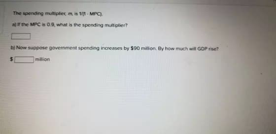 The spending multiplier, m, is 1/(1-MPC).
a) If the MPC is 0.9, what is the spending multiplier?
b) Now suppose government spending increases by $90 million. By how much will GDP rise?
million