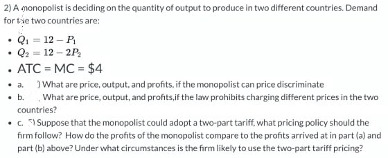 2) A monopolist is deciding on the quantity of output to produce in two different countries. Demand
for the two countries are:
• Q₁ = 12 - P₁
Q2 = 12 - 2P₂
.
ATC=MC = $4
.
• a.
) What are price, output, and profits, if the monopolist can price discriminate
. b. What are price, output, and profits, if the law prohibits charging different prices in the two
countries?
• c. 5) Suppose that the monopolist could adopt a two-part tariff, what pricing policy should the
firm follow? How do the profits of the monopolist compare to the profits arrived at in part (a) and
part (b) above? Under what circumstances is the firm likely to use the two-part tariff pricing?