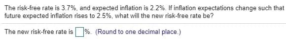 The risk-free rate is 3.7%, and expected inflation is 2.2%. If inflation expectations change such that
future expected inflation rises to 2.5%, what will the new risk-free rate be?
The new risk-free rate is %. (Round to one decimal place.)