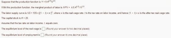 Suppose that the production function is Y=9
With this production function, the marginal product of labor is MPN 4.5 KNO
The labor supply curve is NS 105x[(1 - fxwf, where w is the real wage rate, t is the tax rate on labor income, and hence (1-f)xw is the after-tax real wage rate.
The capital stock is K = 25.
Assume that the tax rate on labor income, t equals zero
The equilibrium level of the real wage is
The equilibrium level of employment is
(Round your answer to tivo decimal places).
(Round your answer to one decimal place).