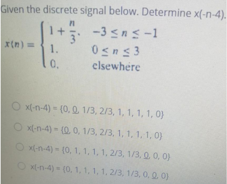 Given the discrete signal below. Determine x(-n-4).
-3 ≤n≤-1
x(n) =
1.
0.
P1
im
0≤n≤3
elsewhere
O x(-n-4)= {0, 0, 1/3, 2/3, 1, 1, 1, 1, 0}
○ x(-n-4) = {0, 0, 1/3, 2/3, 1, 1, 1, 1, 0}
Ox(-n-4) = {0, 1, 1, 1, 1, 2/3, 1/3, 0, 0, 0)
Ox(-n-4)= {0, 1, 1, 1, 1, 2/3, 1/3, 0, 0, 0)