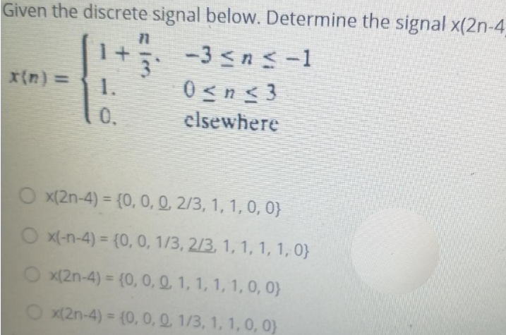 Given the discrete signal below. Determine the signal x(2n-4
1+
−3 ≤ n ≤ −1
1.
0<n<3
elsewhere
11
3
O x(2n-4)= {0, 0, 0, 2/3, 1, 1, 0, 0}
Ox(-n-4)= {0, 0, 1/3, 2/3, 1, 1, 1, 1, 0}
Ox(2n-4)= {0, 0, 0, 1, 1, 1, 1, 0, 0}
x(2n-4)= (0, 0, 0, 1/3, 1, 1, 0, 0)