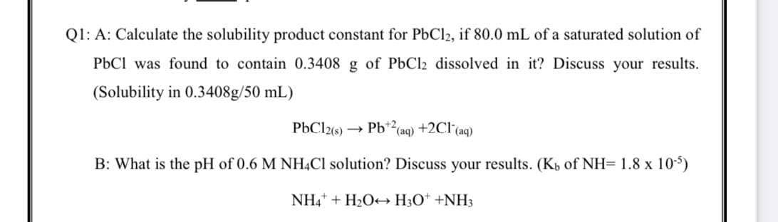 Q1: A: Calculate the solubility product constant for PbCl2, if 80.0 mL of a saturated solution of
PbCl was found to contain 0.3408 g of PbCl2 dissolved in it? Discuss your results.
(Solubility in 0.3408g/50 mL)
PbCl2(s) →
Pb*2(aq) +2Cl (aq)
B: What is the pH of 0.6 M NH4CI solution? Discuss your results. (Kb of NH= 1.8 x 10-5)
NH4+ + H2O+ H3O* +NH3
