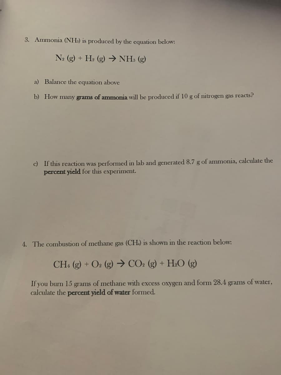 3. Ammonia (NH:) is produced by the equation below:
N2 (g) + H2 (g) → NH3 (g)
a) Balance the equation above
b) How many grams of ammonia will be produced if 10 g of nitrogen gas reacts?
c) If this reaction was performed in lab and generated 8.7 g of ammonia, calculate the
percent yield for this experiment.
4. The combustion of methane gas (CH.) is shown in the reaction below:
CH (g) + O2 (g) → CO2 (g) + H:O (g)
If you burn 15 grams of methane with excess oxygen and form 28.4 grams of water,
calculate the percent yield of water formed.
