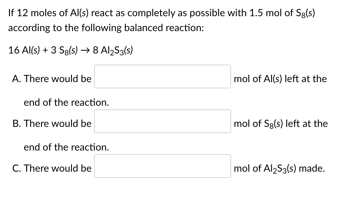 If 12 moles of Al(s) react as completely as possible with 1.5 mol of Sg(s)
according to the following balanced reaction:
16 Al(s) + 3 Sg(s) → 8 Al2S3(s)
A. There would be
mol of Al(s) left at the
end of the reaction.
B. There would be
mol of Sg(s) left at the
end of the reaction.
C. There would be
mol of Al2S3(s) made.
