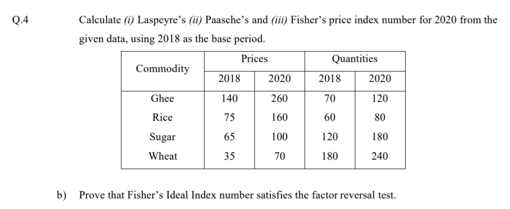 Q.4
Calculate (i) Laspeyre's (ii) Paasche's and (iii) Fisher's price index number for 2020 from the
given data, using 2018 as the base period.
Prices
Quantities
Commodity
2018
2020
2018
2020
Ghee
140
260
70
120
Rice
75
160
60
80
Sugar
65
100
120
180
Wheat
35
70
180
240
b)
Prove that Fisher's Ideal Index number satisfies the factor reversal test.
