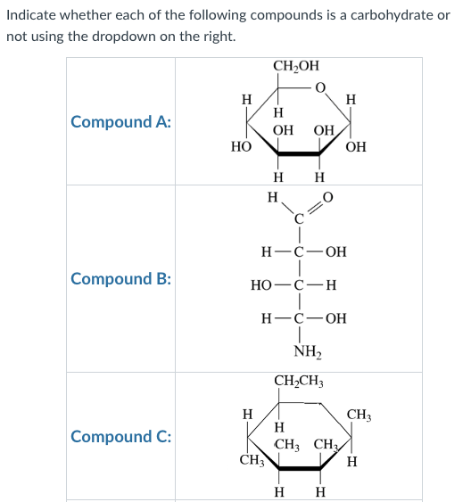 Indicate whether each of the following compounds is a carbohydrate or
not using the dropdown on the right.
Compound A:
Compound B:
Compound C:
H
HO
H
CH₂OH
H
OH ОН,
H
H
CH3
H
HO-C-H
H-C-OH
H-C-OH
NH₂
CH₂CH3
H
H
CH3 CH3
OH
H H
CH3
H