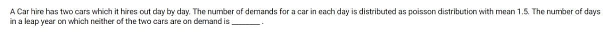 A Car hire has two cars which it hires out day by day. The number of demands for a car in each day is distributed as poisson distribution with mean 1.5. The number of days
in a leap year on which neither of the two cars are on demand is
