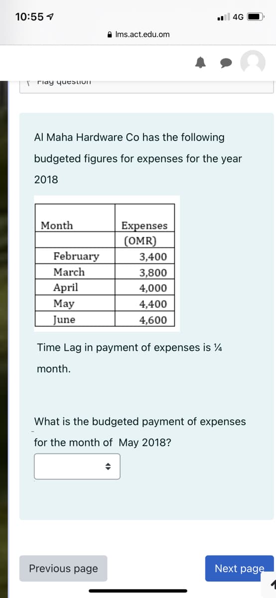 10:55 1
ll 4G
A Ims.act.edu.om
riay yuestIOIn
Al Maha Hardware Co has the following
budgeted figures for expenses for the year
2018
Month
Expenses
(OMR)
February
3,400
March
3,800
April
4,000
Мay
4,400
June
4,600
Time Lag in payment of expenses is ¼
month.
What is the budgeted payment of expenses
for the month of May 2018?
Previous page
Next page
